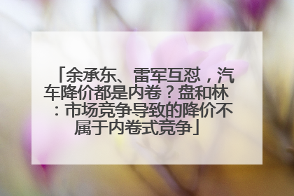 余承东、雷军互怼，汽车降价都是内卷？盘和林：市场竞争导致的降价不属于内卷式竞争